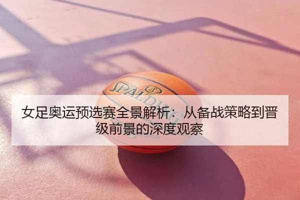女足奥运预选赛全景解析：从备战策略到晋级前景的深度观察