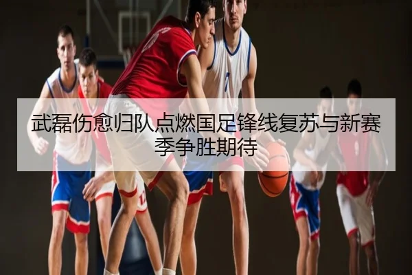 武磊伤愈归队点燃国足锋线复苏与新赛季争胜期待