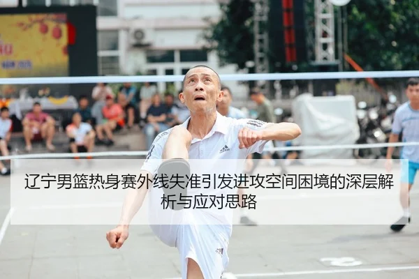 辽宁男篮热身赛外线失准引发进攻空间困境的深层解析与应对思路