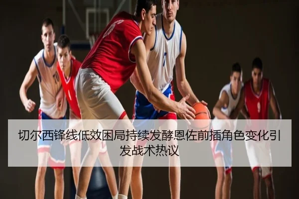 切尔西锋线低效困局持续发酵恩佐前插角色变化引发战术热议