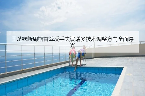 王楚钦新周期首战反手失误增多技术调整方向全面曝光