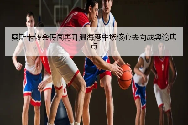 奥斯卡转会传闻再升温海港中场核心去向成舆论焦点