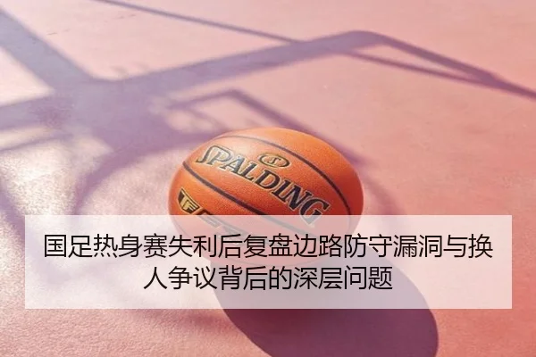 国足热身赛失利后复盘边路防守漏洞与换人争议背后的深层问题